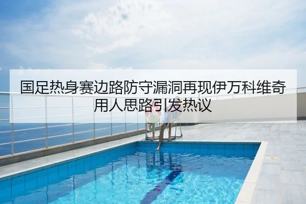 国足热身赛边路防守漏洞再现伊万科维奇用人思路引发热议