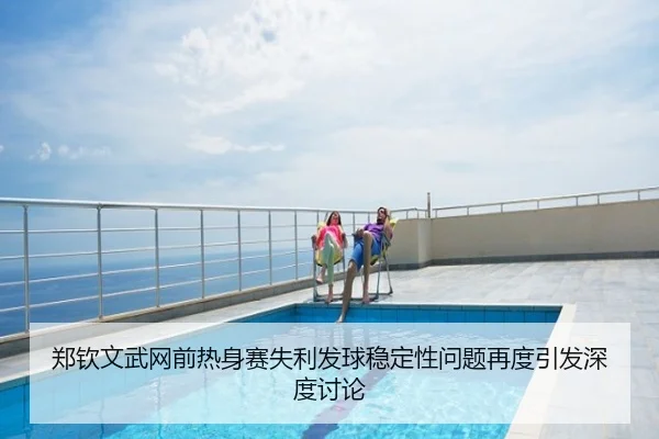 郑钦文武网前热身赛失利发球稳定性问题再度引发深度讨论
